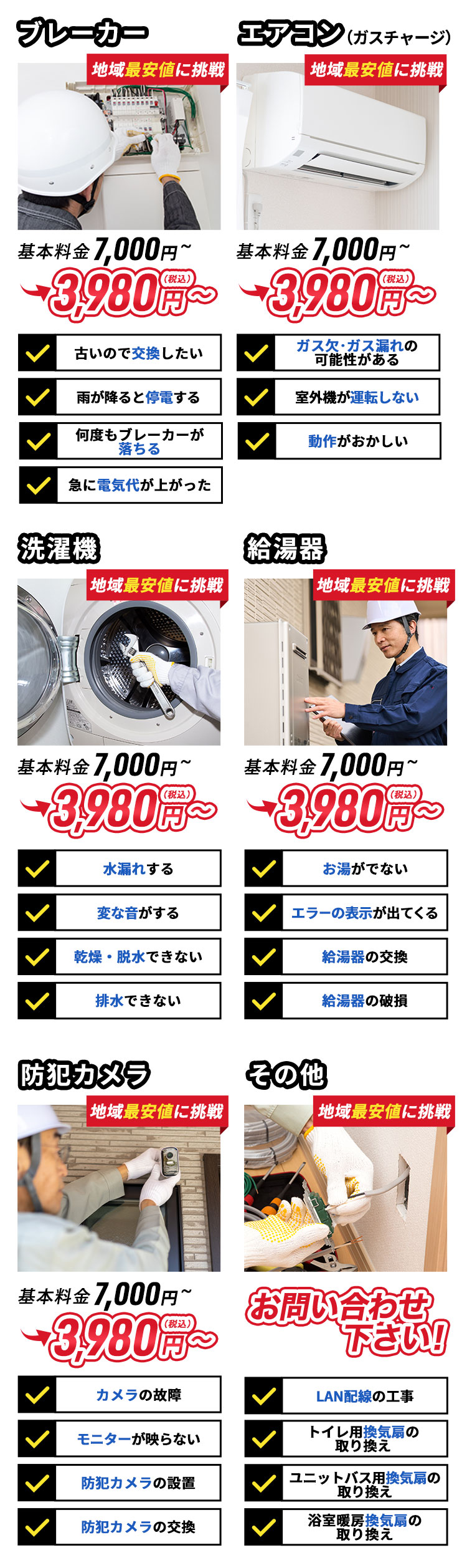 ブレーカー。地域最安値。基本料金7,000円～3,980円（税込）～。古いので交換したい。雨が降ると停電する。何度もブレーカーが落ちる。急に電気代が上がった。エアコン。（ガスチャージ）地域最安値。基本料金7,000円～3,980円（税込）～。ガス欠・ガス漏れの可能性がある。室外機が運転しない。動作がおかしい。洗濯機。地域最安値。基本料金7,000円～3,980円（税込）～。水漏れする。変な音がする。乾燥・脱水できない。排水できない。給湯器。お問い合わせください！お湯が出ない。エラーの表示が出てくる。給湯器の交換。給湯器の破損。防犯カメラ。お問い合わせください！カメラの故障。モニターが映らない。防犯カメラの設置。防犯カメラの交換。その他。地域最安値。お問い合わせください！LAN配線の工事。トイレ用の換気扇の取り換え。ユニットバスの換気扇の取り換え。浴室暖房の換気扇の取り換え。