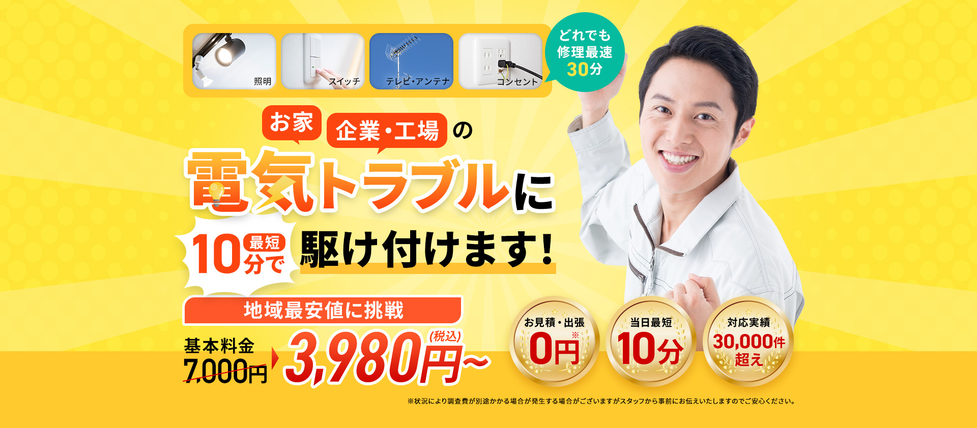 照明・スイッチ・テレビアンテナ・コンセント、どれでも修理最速30分。お家・企業・工場の電気のトラブル最短10分で駆け付けます！地域最安値基本料金7,000円～3,980円（税込）～。お見積り・出張0円。当日最短10分。対応実績30,000件超え。※状況により調査費が別途かかる場合がございますがスタッフから事前にお伝えいたしますのでご安心ください。