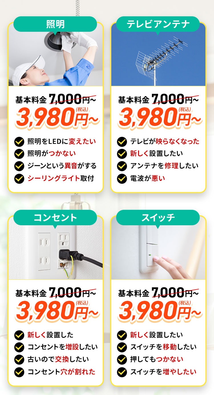 LED照明/照明機器。地域最安値。基本料金7,000円～3,980円（税込）～照明をLEDに変えたい。照明がつかない。ジーンという異音がする。シーリングライトを取り付けたい。テレビアンテナ地域最安値。基本料金7,000円～3,980円（税込）～。テレビが映らなくなった。新しく設置をしたい。アンテナを修理したい。電波が悪い。コンセント。地域最安値。基本料金7,000円～3,980円（税込）～。新しく設置したい。コンセントを増設したい。古いので交換したい。コンセント穴が割れた。スイッチ。地域最安値。基本料金7,000円～3,980円（税込）～。新しく設置したい。スイッチを移動したい。押してもつかない。スイッチを増やしたい。