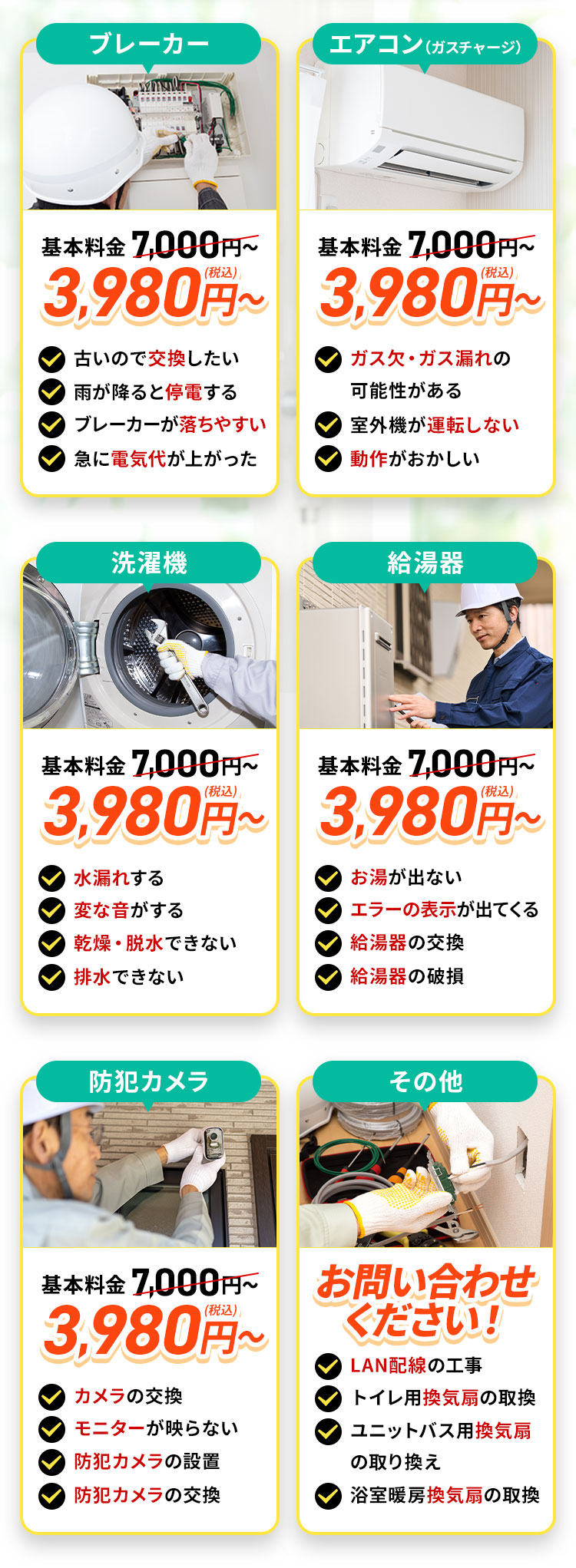 ブレーカー。地域最安値。基本料金7,000円～3,980円（税込）～。古いので交換したい。雨が降ると停電する。何度もブレーカーが落ちる。急に電気代が上がった。エアコン。（ガスチャージ）地域最安値。基本料金7,000円～3,980円（税込）～。ガス欠・ガス漏れの可能性がある。室外機が運転しない。動作がおかしい。洗濯機。地域最安値。基本料金7,000円～3,980円（税込）～。水漏れする。変な音がする。乾燥・脱水できない。排水できない。給湯器。お問い合わせください！お湯が出ない。エラーの表示が出てくる。給湯器の交換。給湯器の破損。防犯カメラ。お問い合わせください！カメラの故障。モニターが映らない。防犯カメラの設置。防犯カメラの交換。その他。地域最安値。お問い合わせください！LAN配線の工事。トイレ用の換気扇の取り換え。ユニットバスの換気扇の取り換え。浴室暖房の換気扇の取り換え。