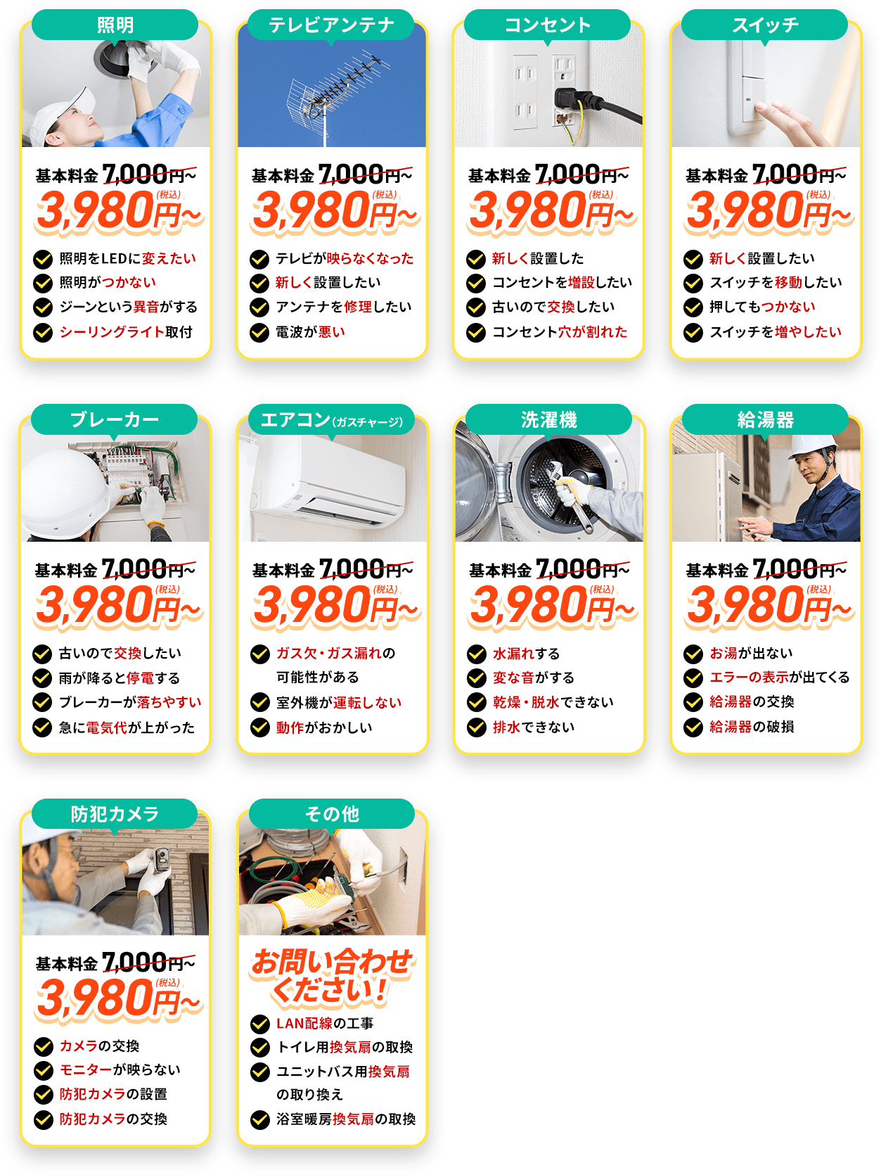 LED照明/照明機器。地域最安値。基本料金7,000円～3,980円（税込）～照明をLEDに変えたい。照明がつかない。ジーンという異音がする。シーリングライトを取り付けたい。テレビアンテナ地域最安値。基本料金7,000円～3,980円（税込）～。テレビが映らなくなった。新しく設置をしたい。アンテナを修理したい。電波が悪い。コンセント。地域最安値。基本料金7,000円～3,980円（税込）～。新しく設置したい。コンセントを増設したい。古いので交換したい。コンセント穴が割れた。スイッチ。地域最安値。基本料金7,000円～3,980円（税込）～。新しく設置したい。スイッチを移動したい。押してもつかない。スイッチを増やしたい。
