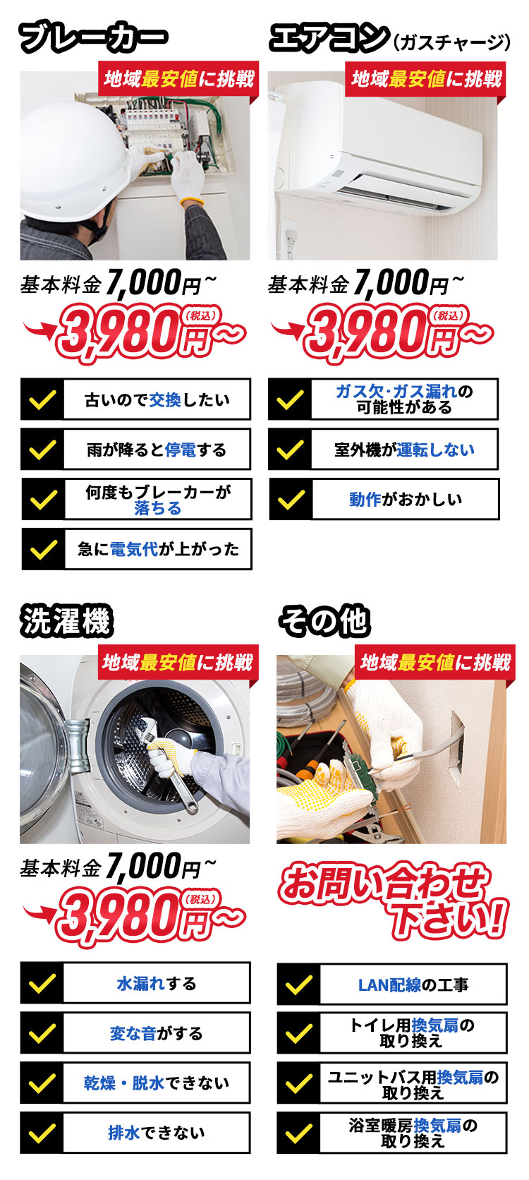 ブレーカー。地域最安値。基本料金7,000円～3,980円（税込）～。古いので交換したい。雨が降ると停電する。何度もブレーカーが落ちる。急に電気代が上がった。エアコン。（ガスチャージ）地域最安値。基本料金7,000円～3,980円（税込）～。ガス欠・ガス漏れの可能性がある。室外機が運転しない。動作がおかしい。その他。地域最安値。基本料金7,000円～3,980円（税込）～。LAN配線の工事。トイレ用の換気扇の取り換え。ユニットバスの換気扇の取り換え。浴室暖房の換気扇の取り換え。