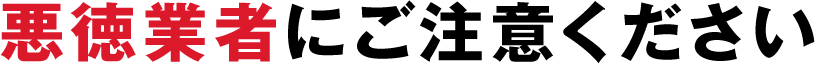 悪徳業者にご注意ください