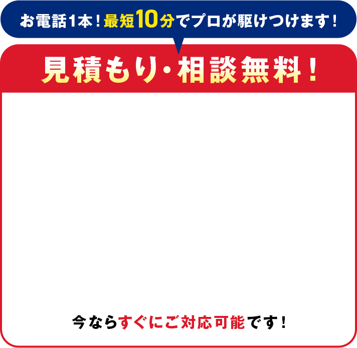 電話1本！最短10分でプロが駆けつけます！見積り・相談無料！今ならすぐにご対応可能です！