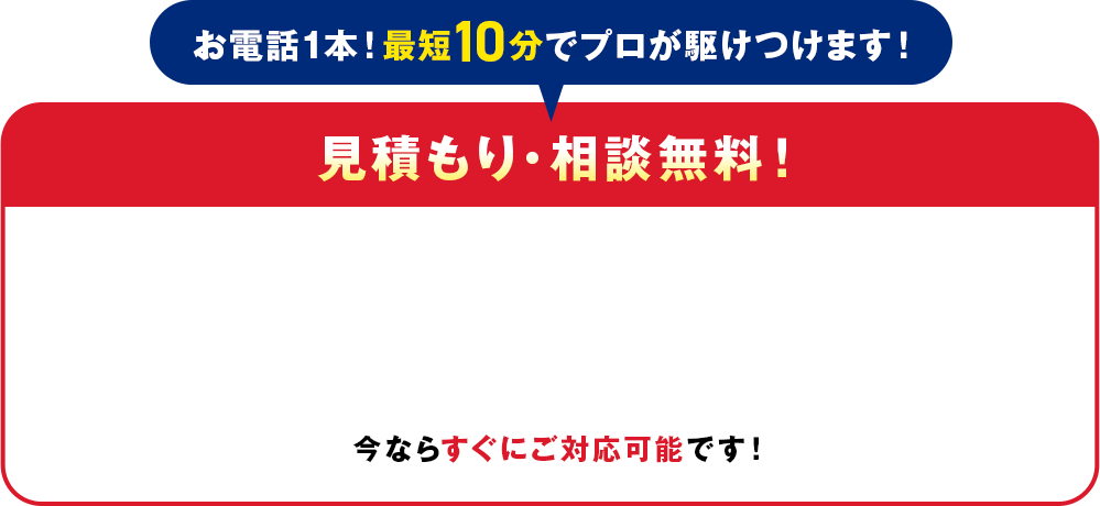 電話1本！最短10分でプロが駆けつけます！見積り・相談無料！今ならすぐにご対応可能です！