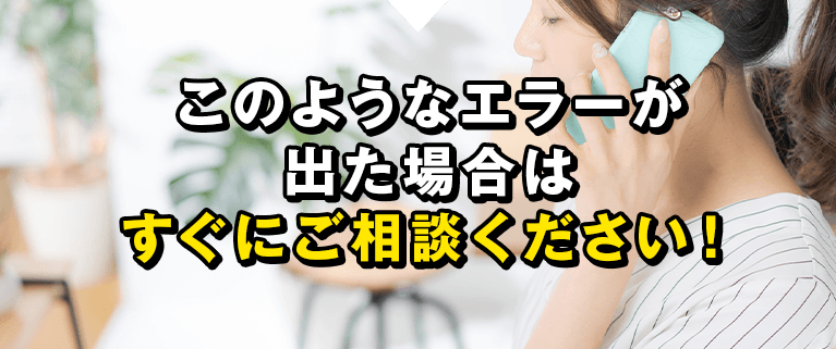 このようなエラーが出た場合はすぐにご相談ください！