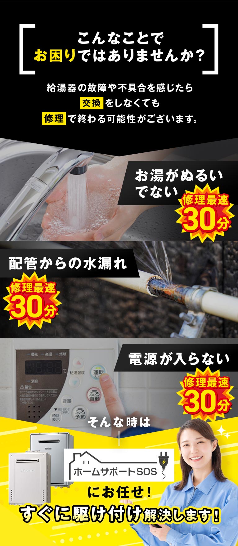 こんなことでお困りではありませんか？ 給湯器の故障や不具合を感じたら交換をしなくても修理で終わる可能性がございます お湯がぬるい/でない 配管からの水漏れ 電源が入らない そんな時はホームサポートSOSにお任せ！すぐに駆け付け解決します