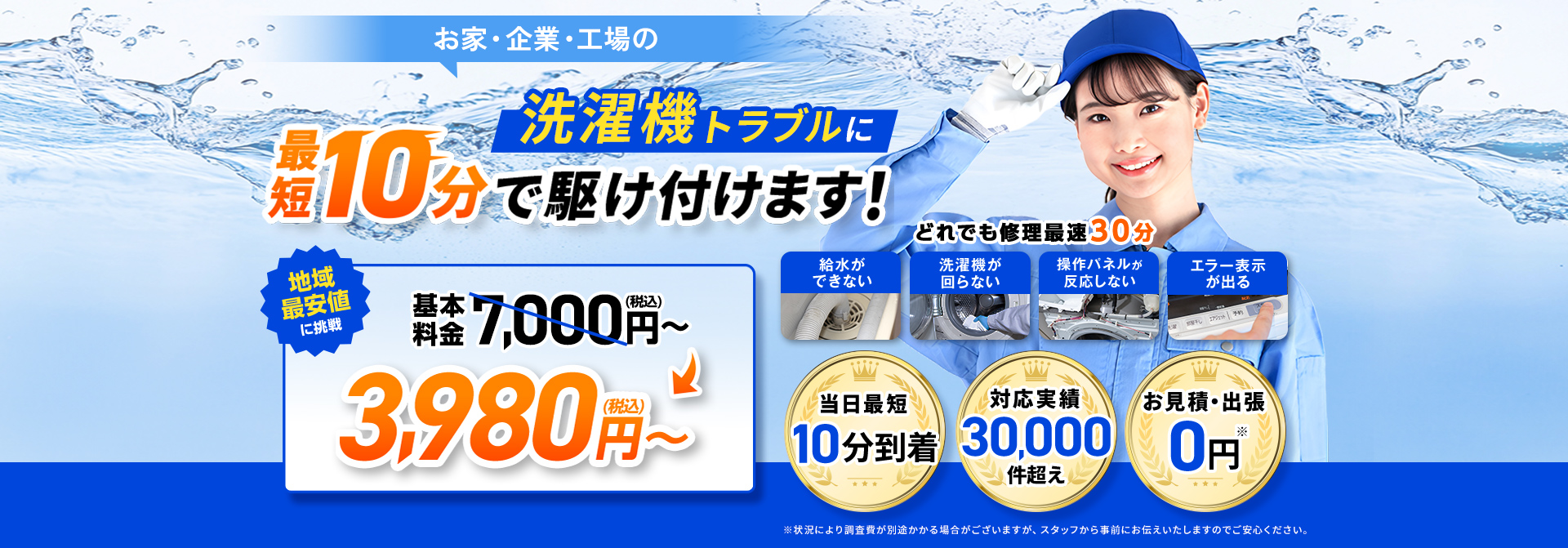 お家・企業・工場の洗濯機のトラブル最短10分で駆け付けます！地域最安値基本料金7,000円～3,980円（税込）～。給水が出来ない修理最速30分。洗濯機が回らない修理最速30分。操作パネルが反応しない修理最速30分。エラー表示が出る修理最速30分。お見積り・出張0円。当日最短10分到着。対応実績30,000件超え。※状況により調査費が別途かかる場合がございますがスタッフから事前にお伝えいたしますのでご安心ください。