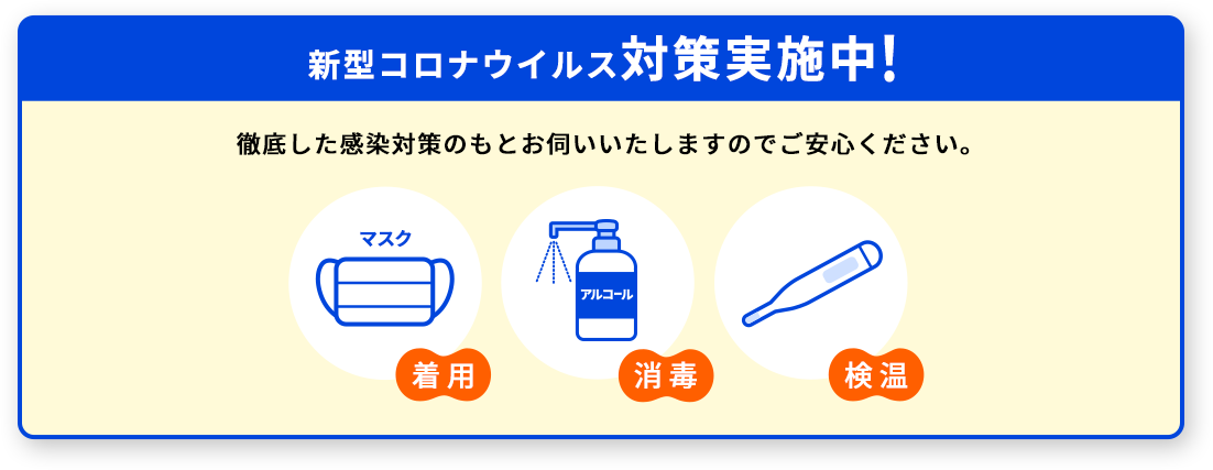 新型コロナウイルス対策実施中。徹底した感染対策のもとお伺いいたしますのでご安心ください。マスク着用。アルコール消毒。検温。