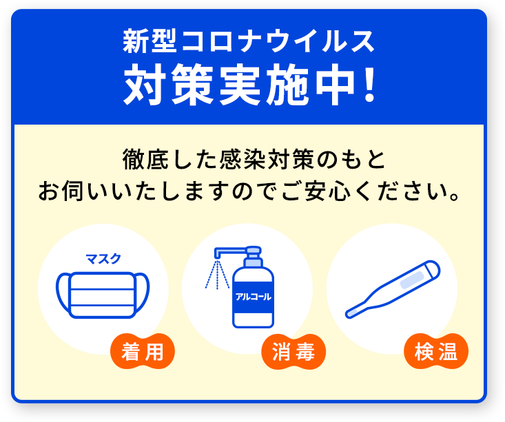 新型コロナウイルス対策実施中。徹底した感染対策のもとお伺いいたしますのでご安心ください。マスク着用。アルコール消毒。検温。